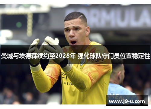 曼城与埃德森续约至2028年 强化球队守门员位置稳定性