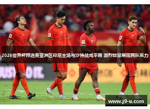 2026世界杯预选赛亚洲区印尼主场与沙特战成平局 激烈较量展现两队实力