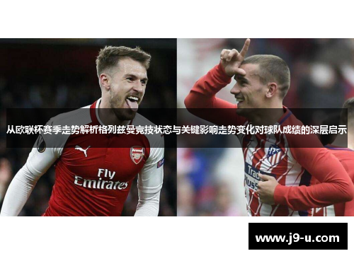 从欧联杯赛季走势解析格列兹曼竞技状态与关键影响走势变化对球队成绩的深层启示